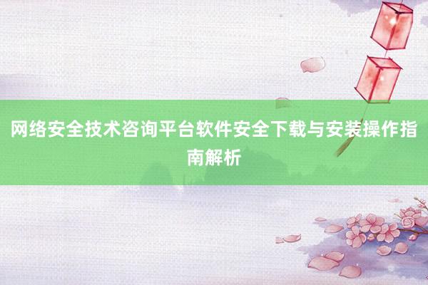 网络安全技术咨询平台软件安全下载与安装操作指南解析