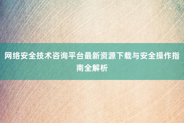 网络安全技术咨询平台最新资源下载与安全操作指南全解析